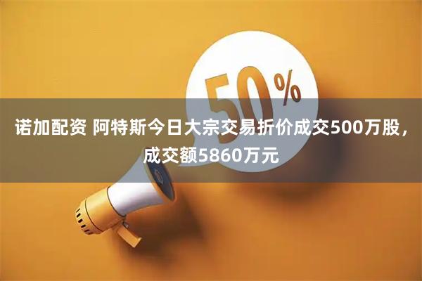 诺加配资 阿特斯今日大宗交易折价成交500万股，成交额5860万元
