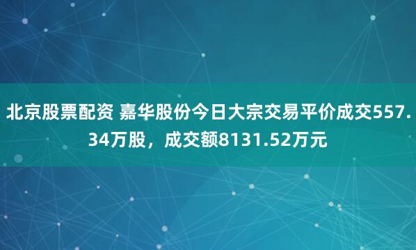 北京股票配资 嘉华股份今日大宗交易平价成交557.34万股，成交额8131.52万元