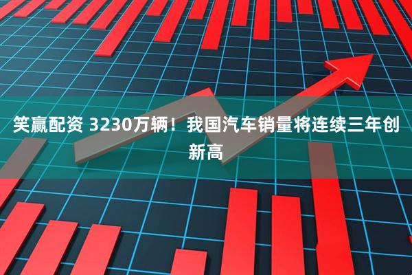 笑赢配资 3230万辆！我国汽车销量将连续三年创新高