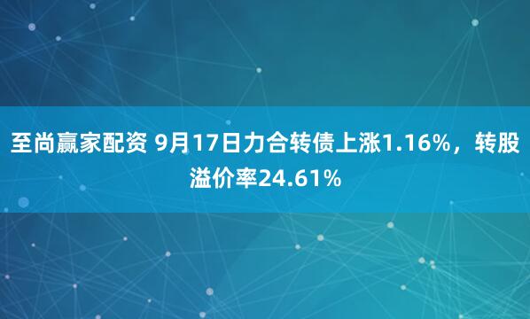 至尚赢家配资 9月17日力合转债上涨1.16%，转股溢价率24.61%
