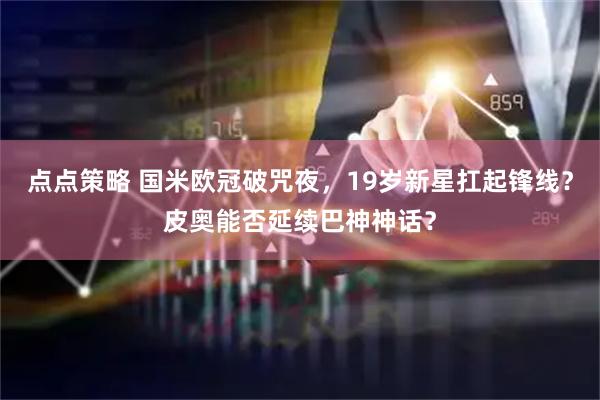 点点策略 国米欧冠破咒夜，19岁新星扛起锋线？皮奥能否延续巴神神话？