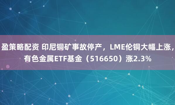 盈策略配资 印尼铜矿事故停产，LME伦铜大幅上涨，有色金属ETF基金（516650）涨2.3%