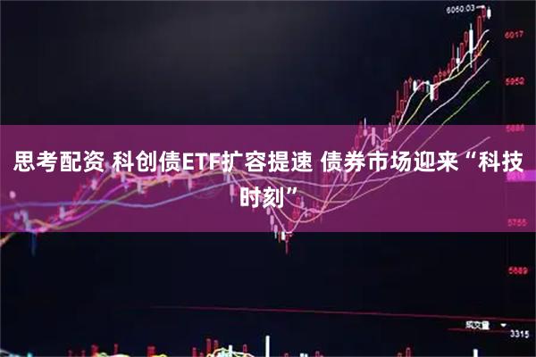 思考配资 科创债ETF扩容提速 债券市场迎来“科技时刻”
