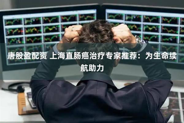 唐股盈配资 上海直肠癌治疗专家推荐：为生命续航助力