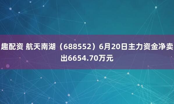 趣配资 航天南湖（688552）6月20日主力资金净卖出6654.70万元