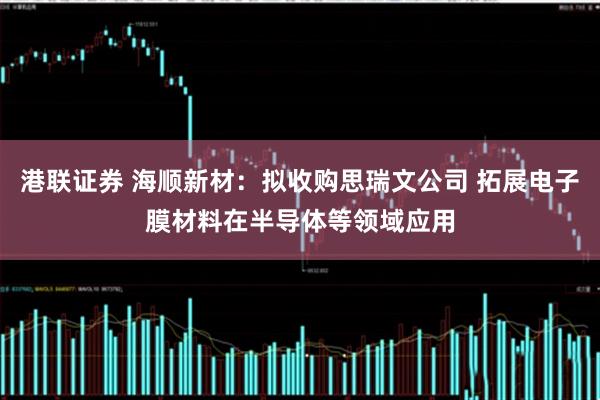 港联证券 海顺新材：拟收购思瑞文公司 拓展电子膜材料在半导体等领域应用