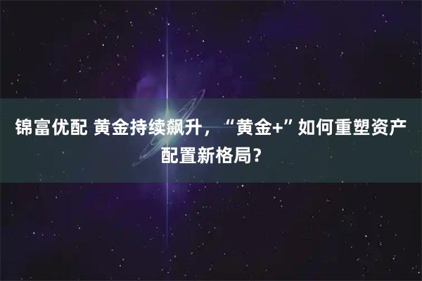 锦富优配 黄金持续飙升，“黄金+”如何重塑资产配置新格局？