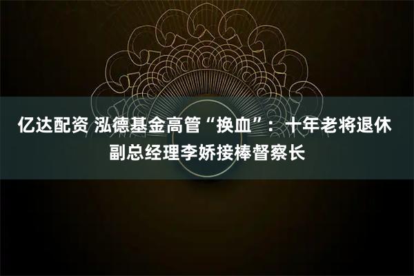 亿达配资 泓德基金高管“换血”：十年老将退休 副总经理李娇接棒督察长