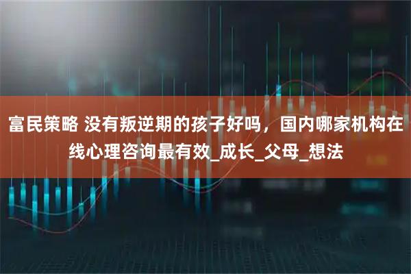富民策略 没有叛逆期的孩子好吗，国内哪家机构在线心理咨询最有效_成长_父母_想法