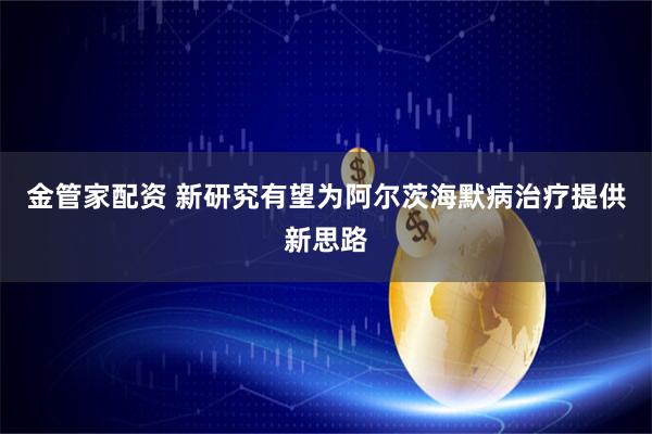 金管家配资 新研究有望为阿尔茨海默病治疗提供新思路