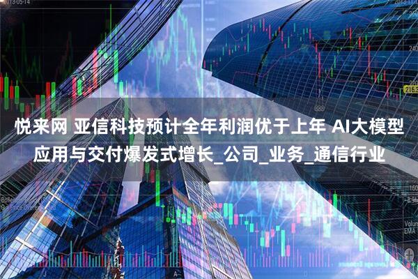 悦来网 亚信科技预计全年利润优于上年 AI大模型应用与交付爆发式增长_公司_业务_通信行业