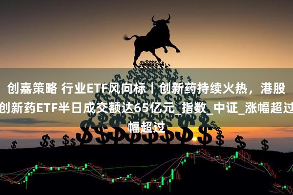 创嘉策略 行业ETF风向标丨创新药持续火热，港股创新药ETF半日成交额达65亿元_指数_中证_涨幅超过