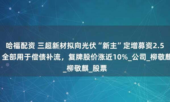 哈福配资 三超新材拟向光伏“新主”定增募资2.5亿元，全部用于偿债补流，复牌股价涨近10%_公司_柳敬麒_股票