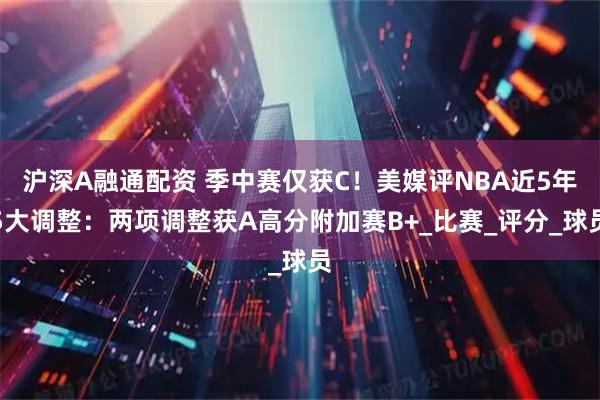 沪深A融通配资 季中赛仅获C！美媒评NBA近5年5大调整：两项调整获A高分附加赛B+_比赛_评分_球员