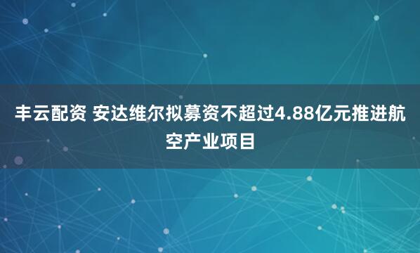 丰云配资 安达维尔拟募资不超过4.88亿元推进航空产业项目