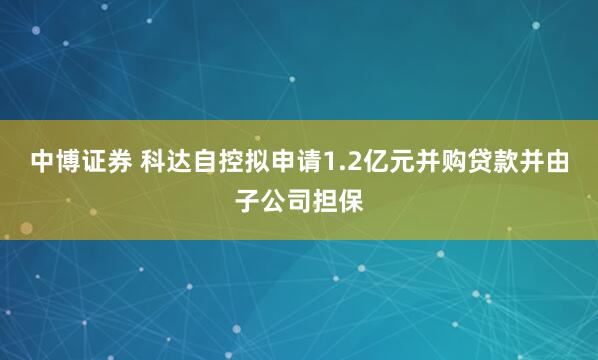 中博证券 科达自控拟申请1.2亿元并购贷款并由子公司担保