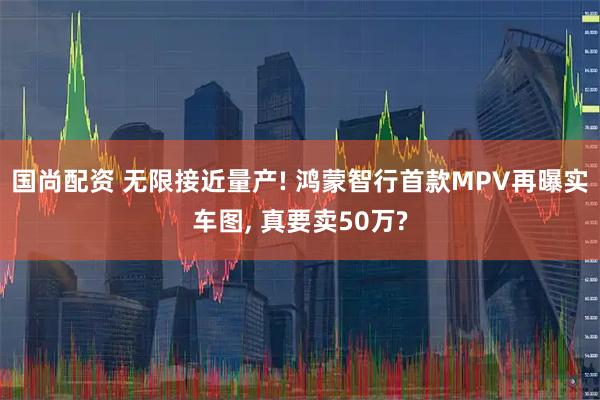 国尚配资 无限接近量产! 鸿蒙智行首款MPV再曝实车图, 真要卖50万?
