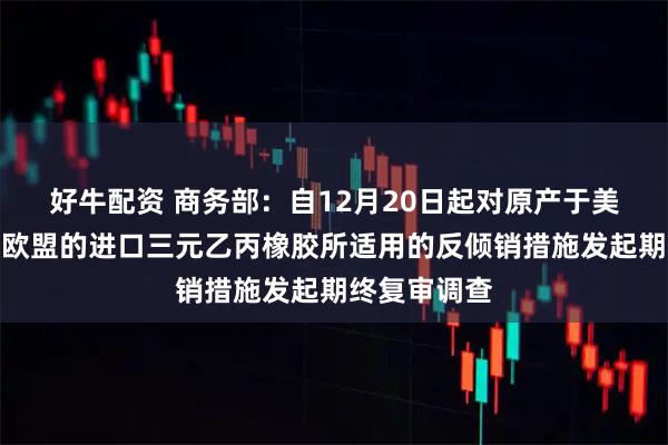 好牛配资 商务部：自12月20日起对原产于美国、韩国和欧盟的进口三元乙丙橡胶所适用的反倾销措施发起期终复审调查