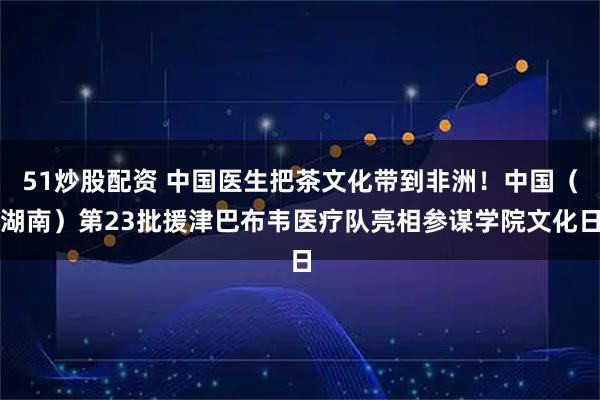 51炒股配资 中国医生把茶文化带到非洲!中国(湖南)第23批援津巴布韦医疗队亮相参谋学院文化日